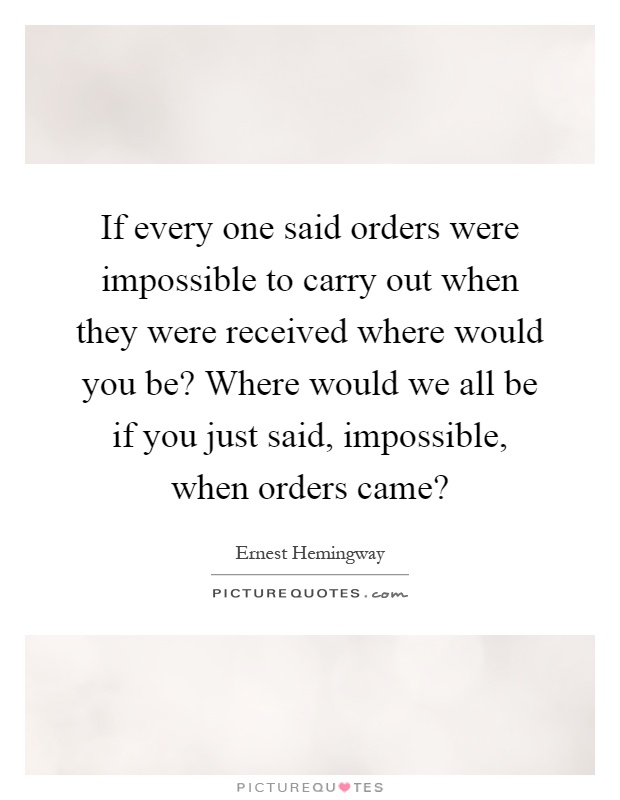 If every one said orders were impossible to carry out when they were received where would you be? Where would we all be if you just said, impossible, when orders came? Picture Quote #1