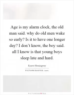 Age is my alarm clock, the old man said. why do old men wake so early? Is it to have one longer day? I don’t know, the boy said. all I know is that young boys sleep late and hard Picture Quote #1