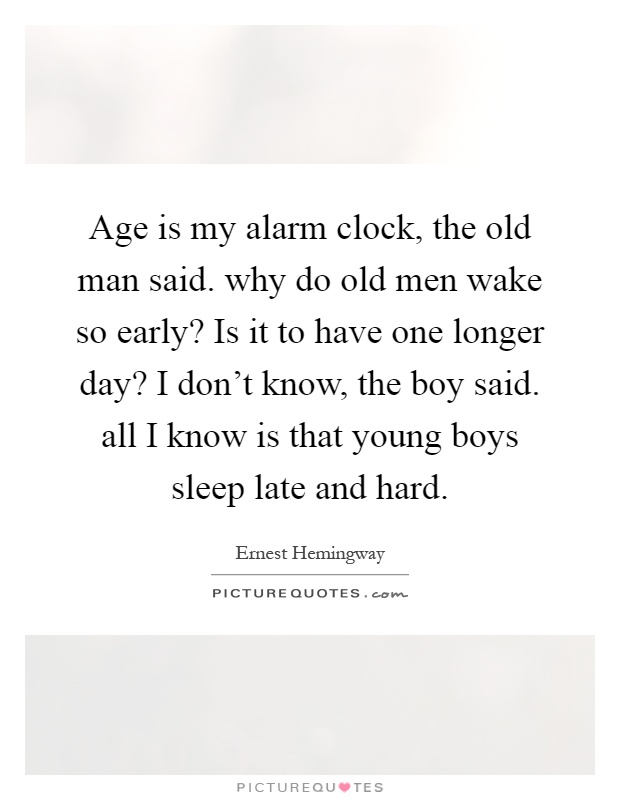 Age is my alarm clock, the old man said. why do old men wake so early? Is it to have one longer day? I don't know, the boy said. all I know is that young boys sleep late and hard Picture Quote #1
