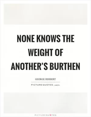 None knows the weight of another’s burthen Picture Quote #1