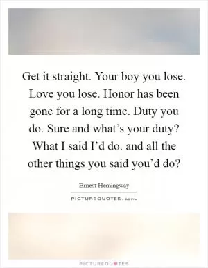 Get it straight. Your boy you lose. Love you lose. Honor has been gone for a long time. Duty you do. Sure and what’s your duty? What I said I’d do. and all the other things you said you’d do? Picture Quote #1