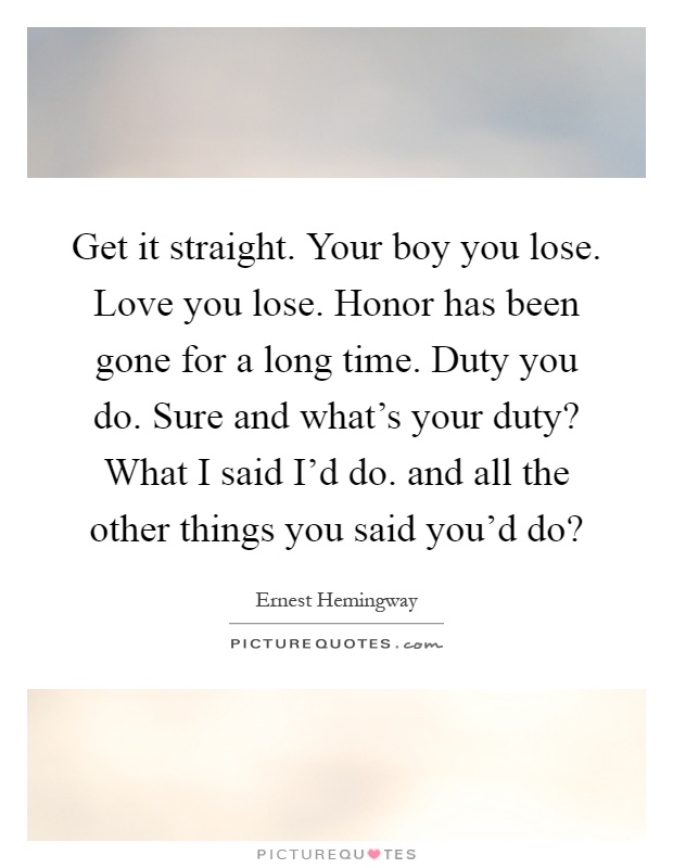Get it straight. Your boy you lose. Love you lose. Honor has been gone for a long time. Duty you do. Sure and what's your duty? What I said I'd do. and all the other things you said you'd do? Picture Quote #1
