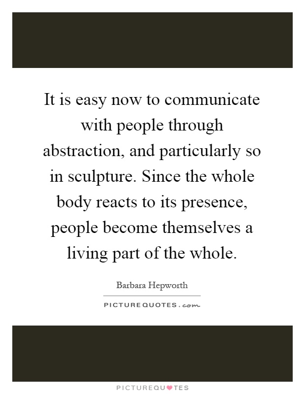 It is easy now to communicate with people through abstraction, and particularly so in sculpture. Since the whole body reacts to its presence, people become themselves a living part of the whole Picture Quote #1