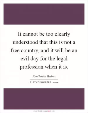 It cannot be too clearly understood that this is not a free country, and it will be an evil day for the legal profession when it is Picture Quote #1
