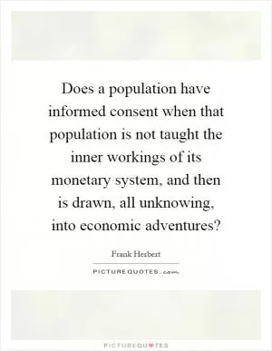 Does a population have informed consent when that population is not taught the inner workings of its monetary system, and then is drawn, all unknowing, into economic adventures? Picture Quote #1