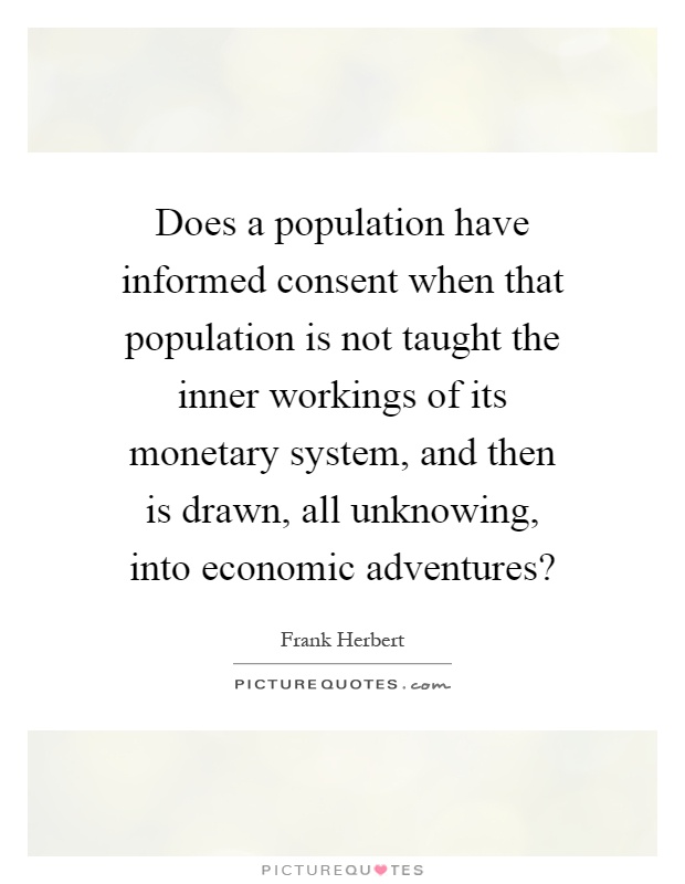 Does a population have informed consent when that population is not taught the inner workings of its monetary system, and then is drawn, all unknowing, into economic adventures? Picture Quote #1