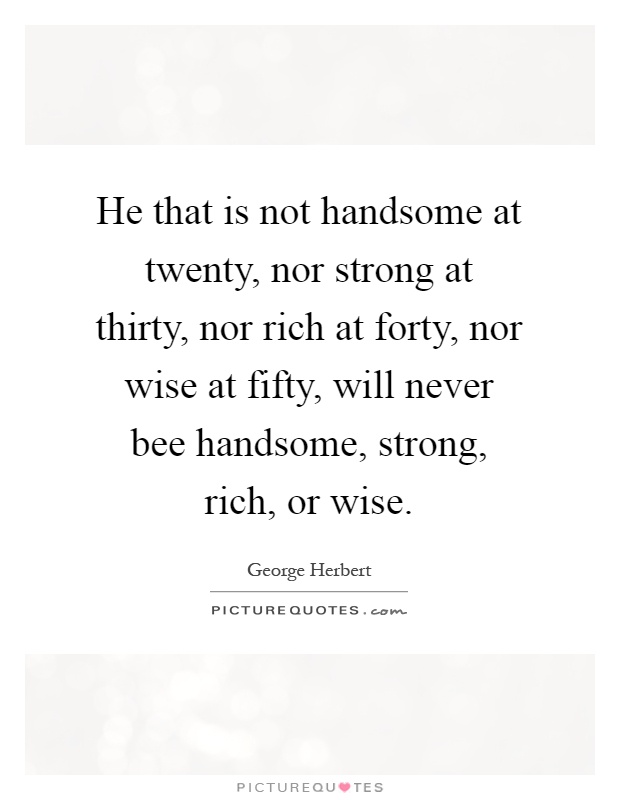 He that is not handsome at twenty, nor strong at thirty, nor rich at forty, nor wise at fifty, will never bee handsome, strong, rich, or wise Picture Quote #1