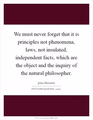 We must never forget that it is principles not phenomena, laws, not insulated, independent facts, which are the object and the inquiry of the natural philosopher Picture Quote #1