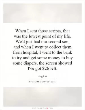 When I sent those scripts, that was the lowest point of my life. We'd just had our second son, and when I went to collect them from hospital, I went to the bank to try and get some money to buy some diapers, the screen showed I've got $26 left Picture Quote #1