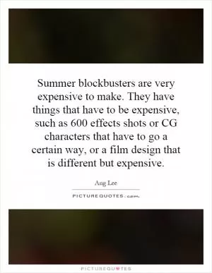 Summer blockbusters are very expensive to make. They have things that have to be expensive, such as 600 effects shots or CG characters that have to go a certain way, or a film design that is different but expensive Picture Quote #1
