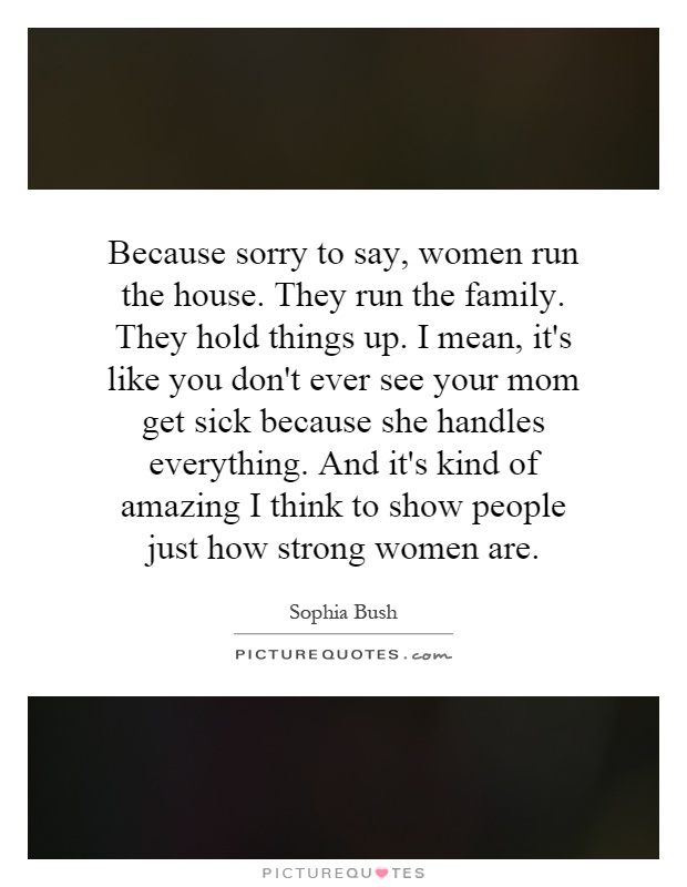 Because sorry to say, women run the house. They run the family. They hold things up. I mean, it's like you don't ever see your mom get sick because she handles everything. And it's kind of amazing I think to show people just how strong women are Picture Quote #1