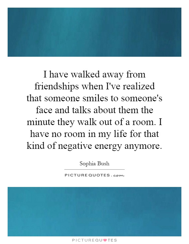 I have walked away from friendships when I've realized that someone smiles to someone's face and talks about them the minute they walk out of a room. I have no room in my life for that kind of negative energy anymore Picture Quote #1