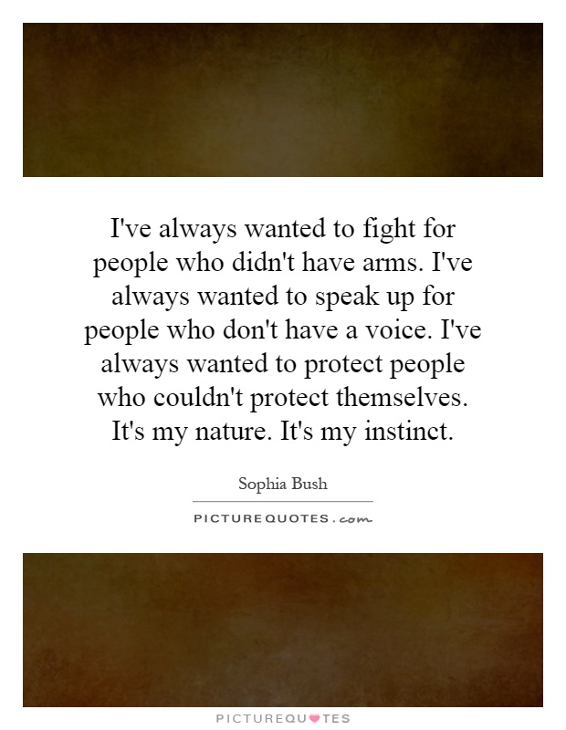 I've always wanted to fight for people who didn't have arms. I've always wanted to speak up for people who don't have a voice. I've always wanted to protect people who couldn't protect themselves. It's my nature. It's my instinct Picture Quote #1