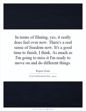 In terms of filming, yes, it really does feel over now. There's a real sense of freedom now. It's a good time to finish, I think. As much as I'm going to miss it I'm ready to move on and do different things Picture Quote #1