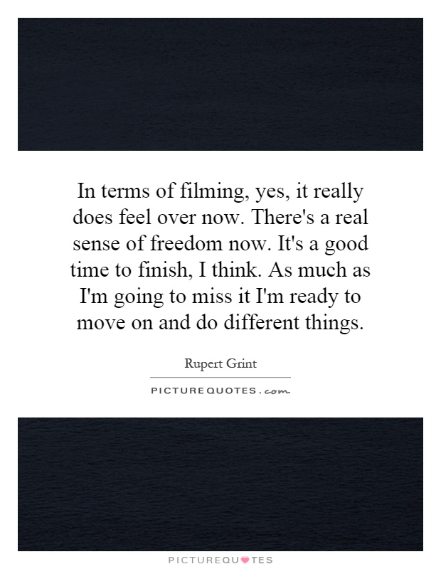 In terms of filming, yes, it really does feel over now. There's a real sense of freedom now. It's a good time to finish, I think. As much as I'm going to miss it I'm ready to move on and do different things Picture Quote #1