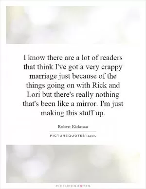 I know there are a lot of readers that think I've got a very crappy marriage just because of the things going on with Rick and Lori but there's really nothing that's been like a mirror. I'm just making this stuff up Picture Quote #1