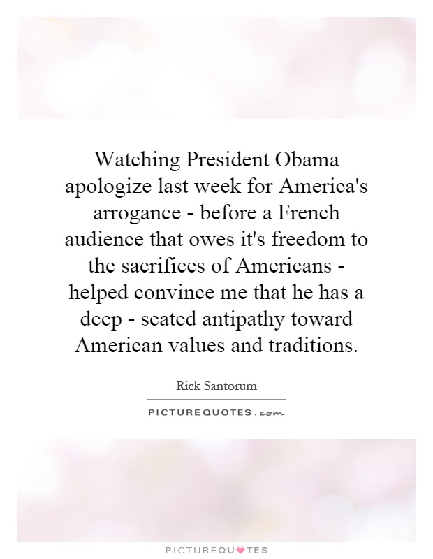 Watching President Obama apologize last week for America's arrogance - before a French audience that owes it's freedom to the sacrifices of Americans - helped convince me that he has a deep - seated antipathy toward American values and traditions Picture Quote #1