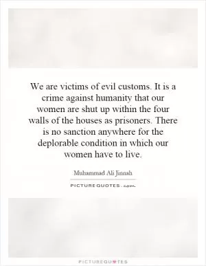 We are victims of evil customs. It is a crime against humanity that our women are shut up within the four walls of the houses as prisoners. There is no sanction anywhere for the deplorable condition in which our women have to live Picture Quote #1