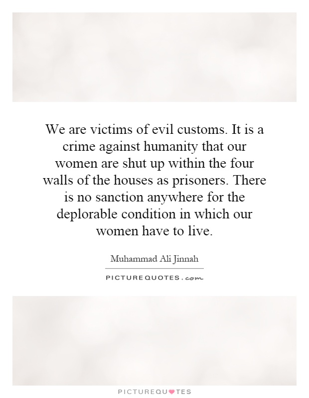 We are victims of evil customs. It is a crime against humanity that our women are shut up within the four walls of the houses as prisoners. There is no sanction anywhere for the deplorable condition in which our women have to live Picture Quote #1