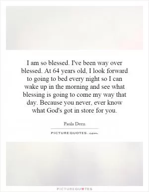I am so blessed. I've been way over blessed. At 64 years old, I look forward to going to bed every night so I can wake up in the morning and see what blessing is going to come my way that day. Because you never, ever know what God's got in store for you Picture Quote #1