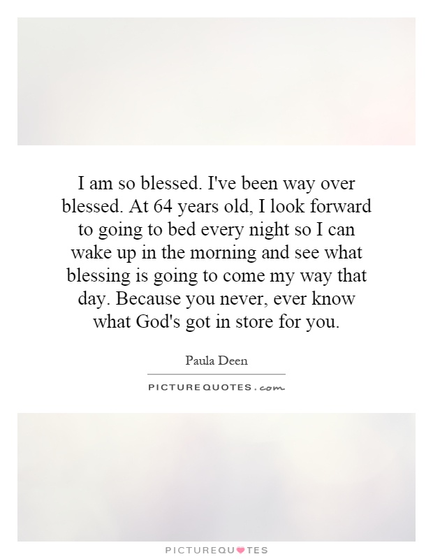 I am so blessed. I've been way over blessed. At 64 years old, I look forward to going to bed every night so I can wake up in the morning and see what blessing is going to come my way that day. Because you never, ever know what God's got in store for you Picture Quote #1