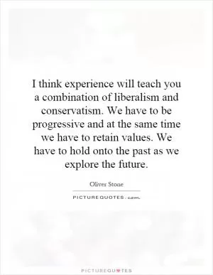 I think experience will teach you a combination of liberalism and conservatism. We have to be progressive and at the same time we have to retain values. We have to hold onto the past as we explore the future Picture Quote #1