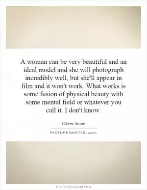 A woman can be very beautiful and an ideal model and she will photograph incredibly well, but she'll appear in film and it won't work. What works is some fusion of physical beauty with some mental field or whatever you call it. I don't know Picture Quote #1