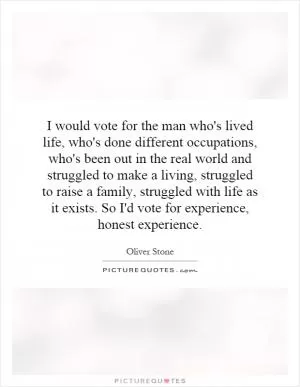 I would vote for the man who's lived life, who's done different occupations, who's been out in the real world and struggled to make a living, struggled to raise a family, struggled with life as it exists. So I'd vote for experience, honest experience Picture Quote #1