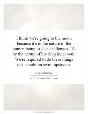 I think we're going to the moon because it's in the nature of the human being to face challenges. It's by the nature of his deep inner soul. We're required to do these things just as salmon swim upstream Picture Quote #1