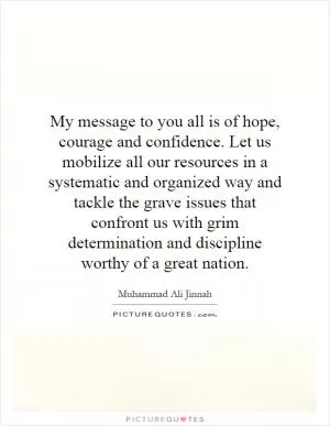 My message to you all is of hope, courage and confidence. Let us mobilize all our resources in a systematic and organized way and tackle the grave issues that confront us with grim determination and discipline worthy of a great nation Picture Quote #1