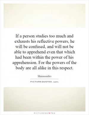 If a person studies too much and exhausts his reflective powers, he will be confused, and will not be able to apprehend even that which had been within the power of his apprehension. For the powers of the body are all alike in this respect Picture Quote #1