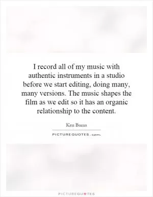 I record all of my music with authentic instruments in a studio before we start editing, doing many, many versions. The music shapes the film as we edit so it has an organic relationship to the content Picture Quote #1