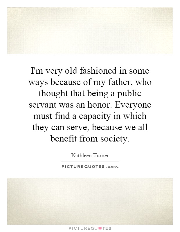 I'm very old fashioned in some ways because of my father, who thought that being a public servant was an honor. Everyone must find a capacity in which they can serve, because we all benefit from society Picture Quote #1