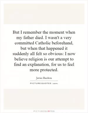But I remember the moment when my father died. I wasn't a very committed Catholic beforehand, but when that happened it suddenly all felt so obvious: I now believe religion is our attempt to find an explanation, for us to feel more protected Picture Quote #1