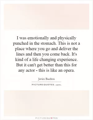 I was emotionally and physically punched in the stomach. This is not a place where you go and deliver the lines and then you come back. It's kind of a life changing experience. But it can't get better than this for any actor - this is like an opera Picture Quote #1