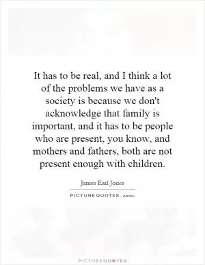 It has to be real, and I think a lot of the problems we have as a society is because we don't acknowledge that family is important, and it has to be people who are present, you know, and mothers and fathers, both are not present enough with children Picture Quote #1
