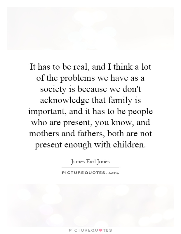 It has to be real, and I think a lot of the problems we have as a society is because we don't acknowledge that family is important, and it has to be people who are present, you know, and mothers and fathers, both are not present enough with children Picture Quote #1