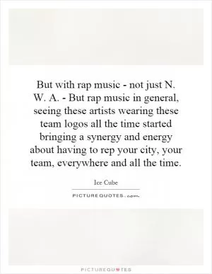 But with rap music - not just N. W. A. - But rap music in general, seeing these artists wearing these team logos all the time started bringing a synergy and energy about having to rep your city, your team, everywhere and all the time Picture Quote #1