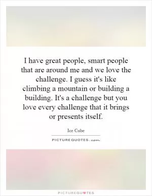 I have great people, smart people that are around me and we love the challenge. I guess it's like climbing a mountain or building a building. It's a challenge but you love every challenge that it brings or presents itself Picture Quote #1