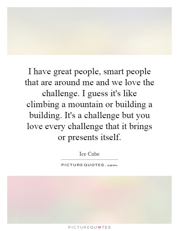 I have great people, smart people that are around me and we love the challenge. I guess it's like climbing a mountain or building a building. It's a challenge but you love every challenge that it brings or presents itself Picture Quote #1