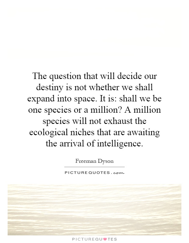 The question that will decide our destiny is not whether we shall expand into space. It is: shall we be one species or a million? A million species will not exhaust the ecological niches that are awaiting the arrival of intelligence Picture Quote #1