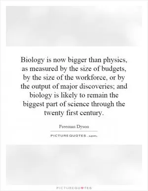 Biology is now bigger than physics, as measured by the size of budgets, by the size of the workforce, or by the output of major discoveries; and biology is likely to remain the biggest part of science through the twenty first century Picture Quote #1