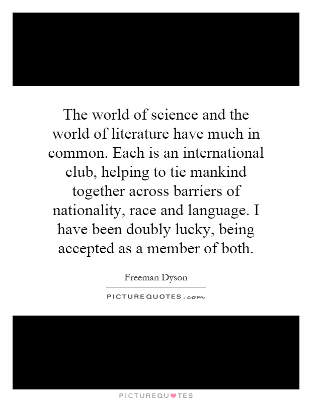 The world of science and the world of literature have much in common. Each is an international club, helping to tie mankind together across barriers of nationality, race and language. I have been doubly lucky, being accepted as a member of both Picture Quote #1