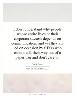 I don't understand why people whose entire lives or their corporate success depends on communication, and yet they are led on occasion by CEOs who cannot talk their way out of a paper bag and don't care to Picture Quote #1