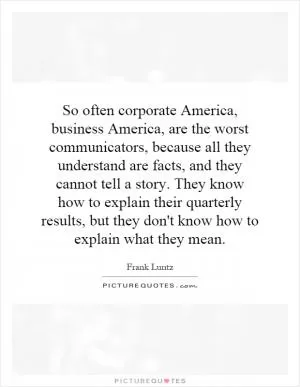 So often corporate America, business America, are the worst communicators, because all they understand are facts, and they cannot tell a story. They know how to explain their quarterly results, but they don't know how to explain what they mean Picture Quote #1