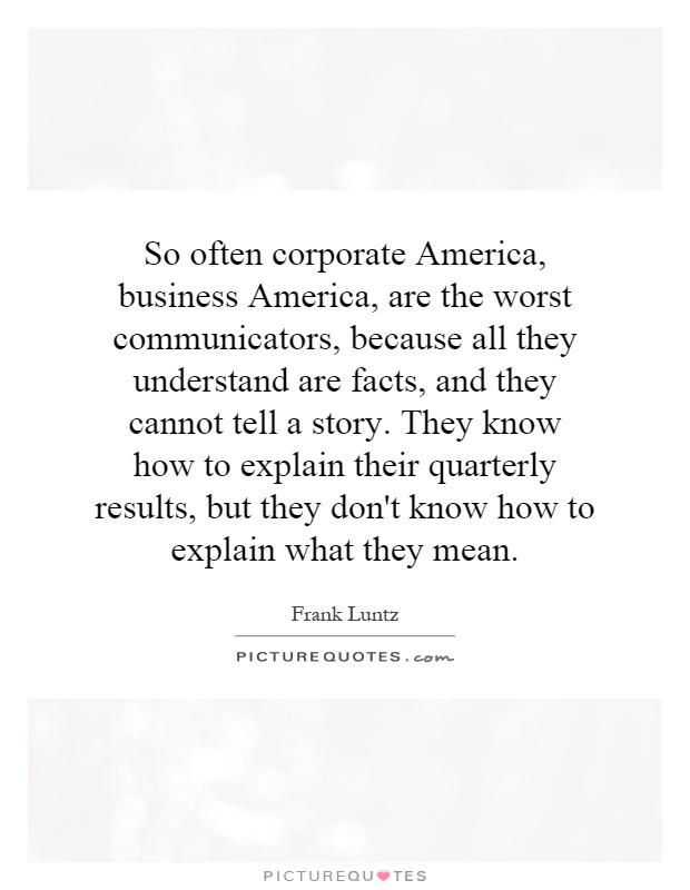 So often corporate America, business America, are the worst communicators, because all they understand are facts, and they cannot tell a story. They know how to explain their quarterly results, but they don't know how to explain what they mean Picture Quote #1