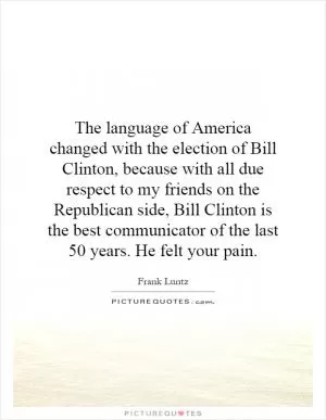 The language of America changed with the election of Bill Clinton, because with all due respect to my friends on the Republican side, Bill Clinton is the best communicator of the last 50 years. He felt your pain Picture Quote #1