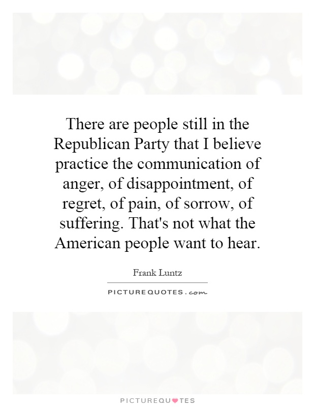 There are people still in the Republican Party that I believe practice the communication of anger, of disappointment, of regret, of pain, of sorrow, of suffering. That's not what the American people want to hear Picture Quote #1