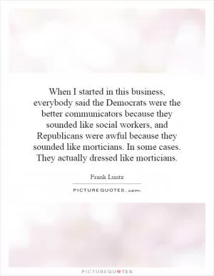 When I started in this business, everybody said the Democrats were the better communicators because they sounded like social workers, and Republicans were awful because they sounded like morticians. In some cases. They actually dressed like morticians Picture Quote #1