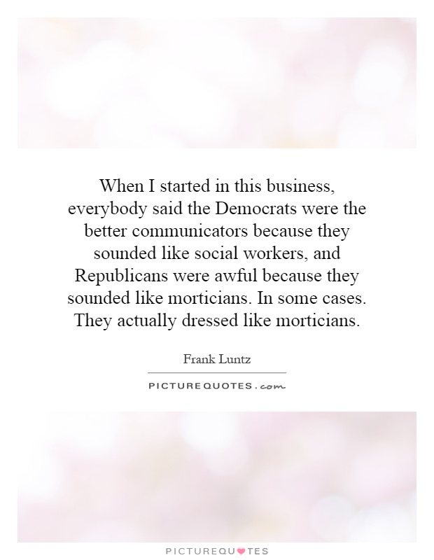 When I started in this business, everybody said the Democrats were the better communicators because they sounded like social workers, and Republicans were awful because they sounded like morticians. In some cases. They actually dressed like morticians Picture Quote #1
